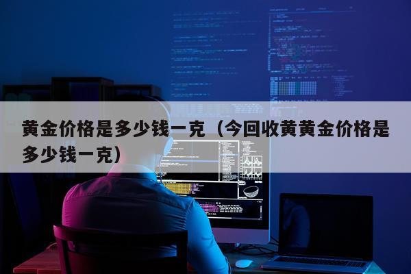 黄金价格是多少钱一克（今回收黄黄金价格是多少钱一克）