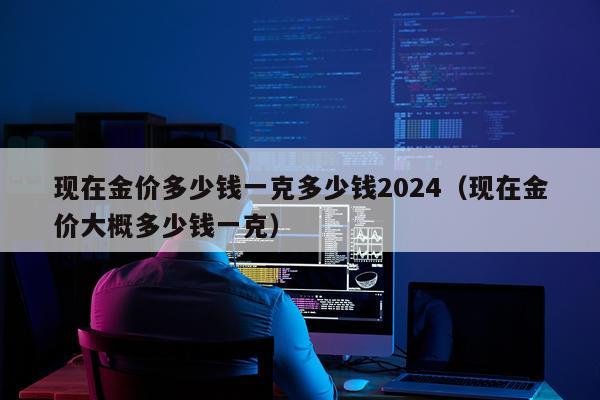 现在金价多少钱一克多少钱2024（现在金价大概多少钱一克）