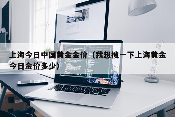 上海今日中国黄金金价（我想搜一下上海黄金今日金价多少）