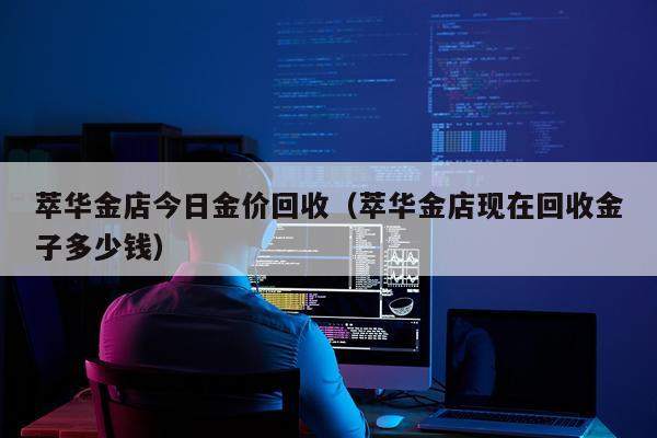 萃华金店今日金价回收（萃华金店现在回收金子多少钱）
