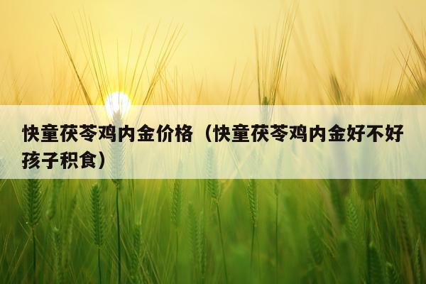 快童茯苓鸡内金价格(快童茯苓鸡内金好不好孩子积食)