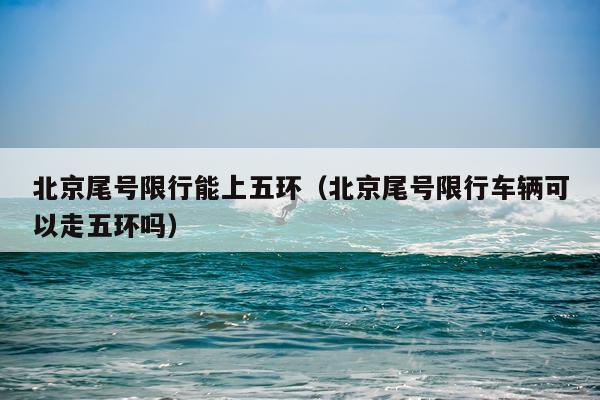 北京尾号限行能上五环(北京尾号限行车辆可以走五环吗)