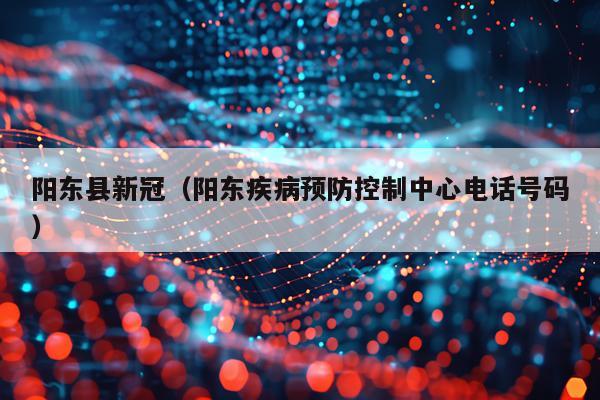 阳东县新冠(阳东疾病预防控制中心电话号码)
