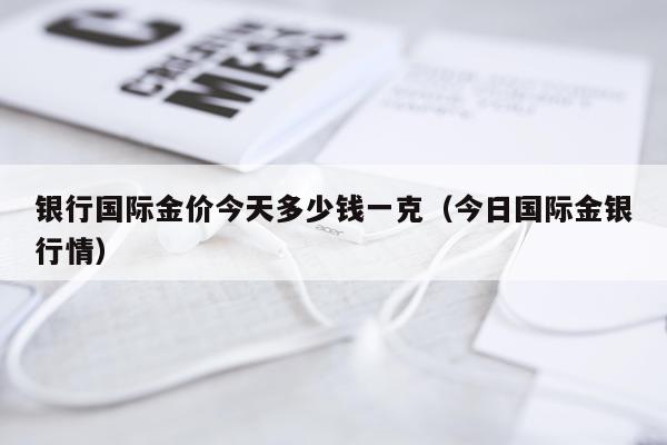 银行国际金价今天多少钱一克(今日国际金银行情)