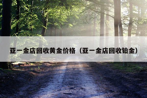 亚一金店回收黄金价格（亚一金店回收铂金）