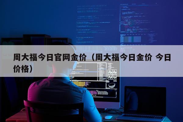 周大福今日官网金价（周大福今日金价 今日价格）