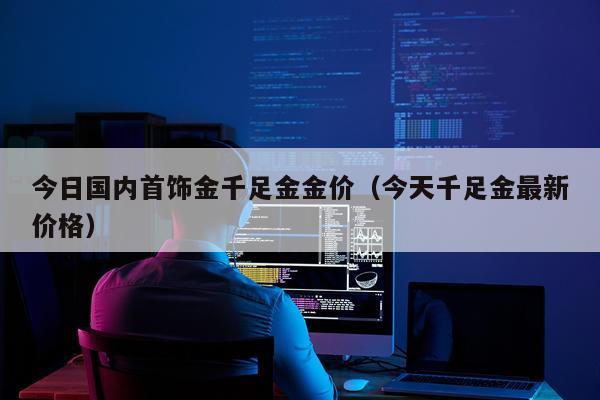 今日国内首饰金千足金金价(今天千足金最新价格)