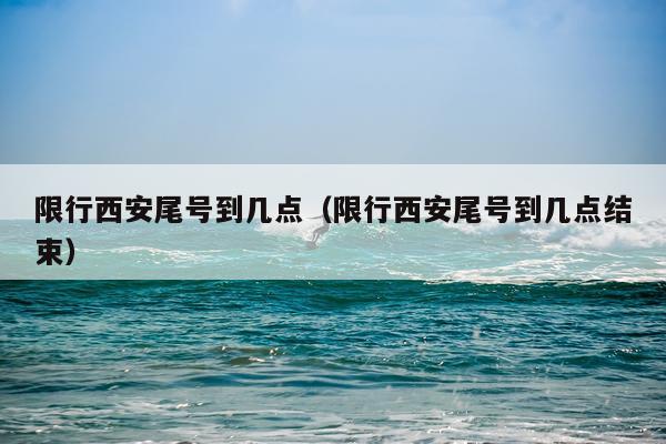 限行西安尾号到几点（限行西安尾号到几点结束）