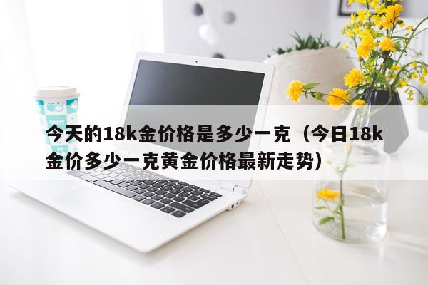 今天的18k金价格是多少一克（今日18k金价多少一克黄金价格最新走势）
