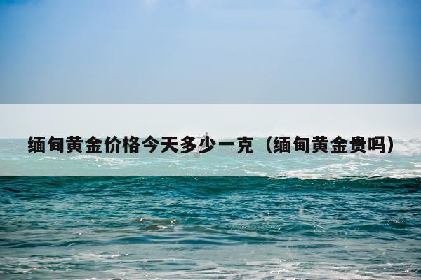 缅甸黄金价格今天多少一克(缅甸黄金贵吗)