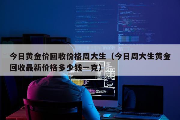 今日黄金价回收价格周大生（今日周大生黄金回收最新价格多少钱一克）