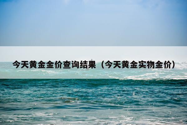 今天黄金金价查询结果(今天黄金实物金价)