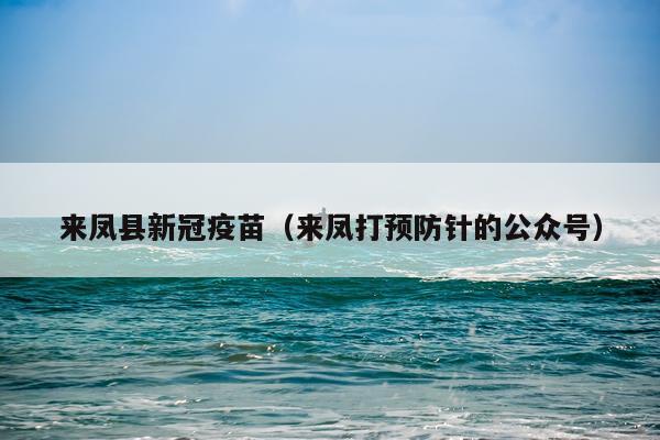 来凤县新冠疫苗(来凤打预防针的公众号)