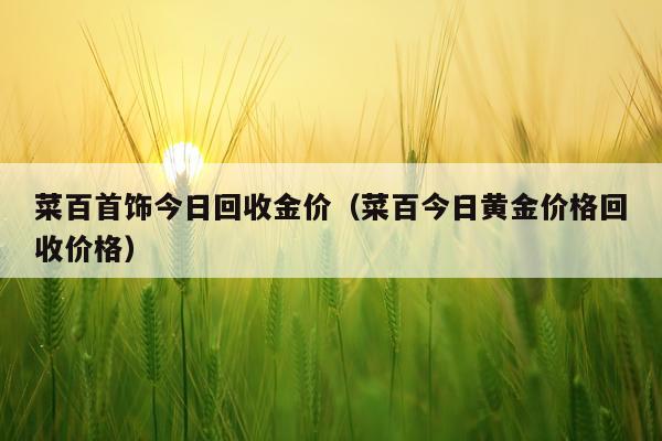 菜百首饰今日回收金价（菜百今日黄金价格回收价格）
