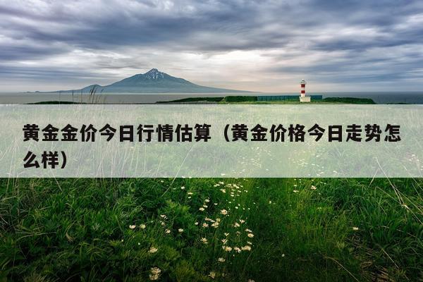 黄金金价今日行情估算（黄金价格今日走势怎么样）