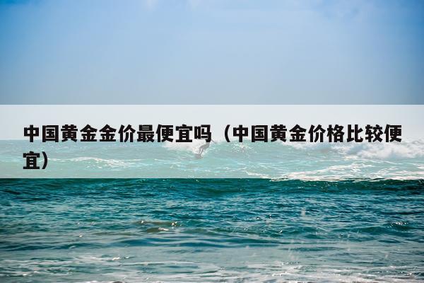 中国黄金金价最便宜吗(中国黄金价格比较便宜)
