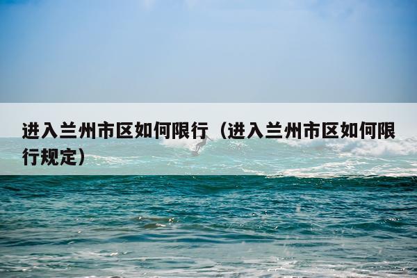 进入兰州市区如何限行（进入兰州市区如何限行规定）