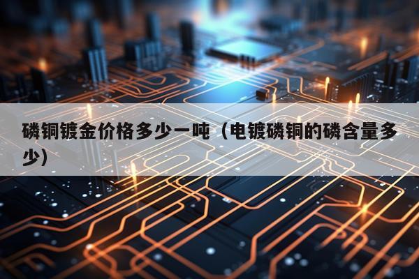 磷铜镀金价格多少一吨（电镀磷铜的磷含量多少）