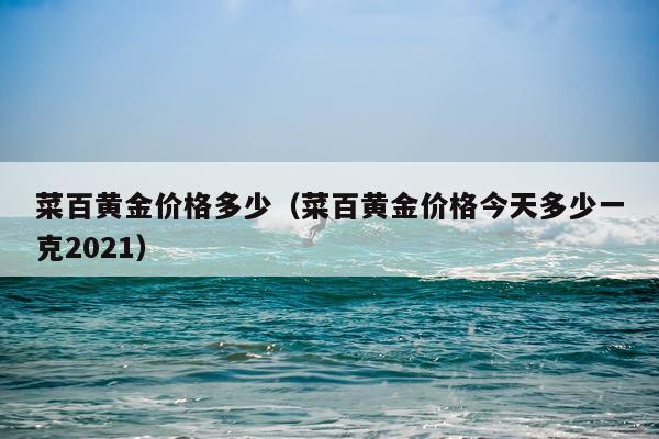 菜百黄金价格多少(菜百黄金价格今天多少一克2021)