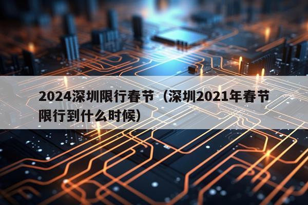 2024深圳限行春节(深圳2021年春节限行到什么时候)