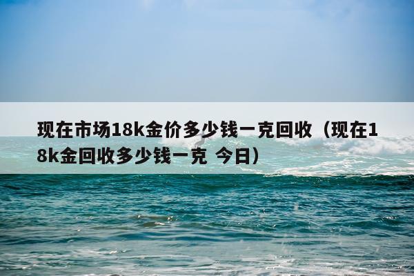 现在市场18k金价多少钱一克回收（现在18k金回收多少钱一克 今日）