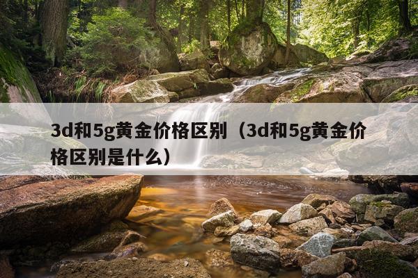 3d和5g黄金价格区别（3d和5g黄金价格区别是什么）