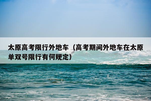 太原高考限行外地车（高考期间外地车在太原单双号限行有何规定）