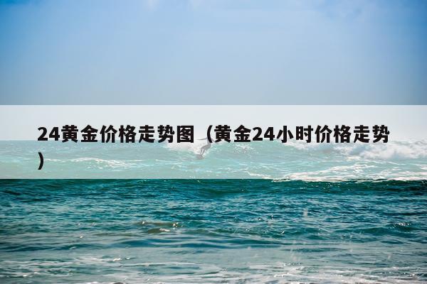 24黄金价格走势图（黄金24小时价格走势）