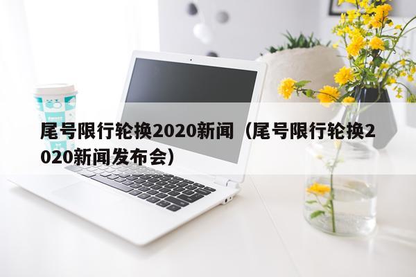 尾号限行轮换2020新闻（尾号限行轮换2020新闻发布会）