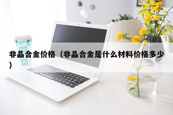 非晶合金价格（非晶合金是什么材料价格多少）