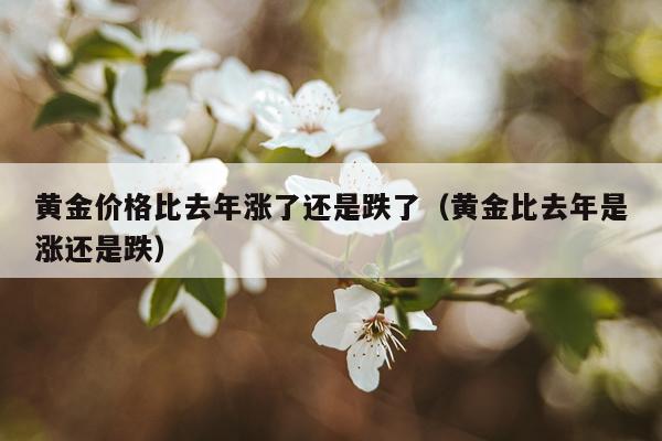 黄金价格比去年涨了还是跌了(黄金比去年是涨还是跌)