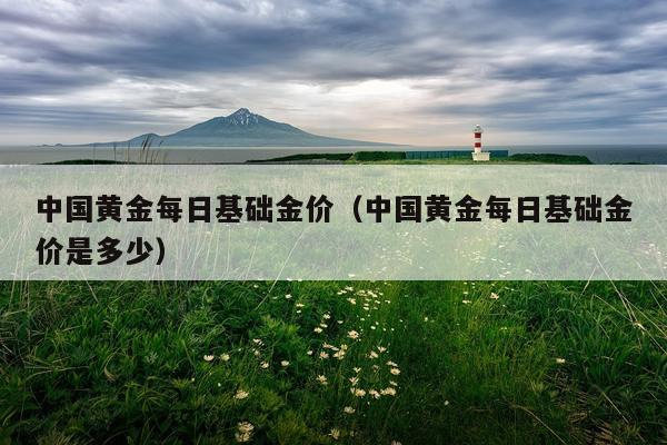 中国黄金每日基础金价（中国黄金每日基础金价是多少）
