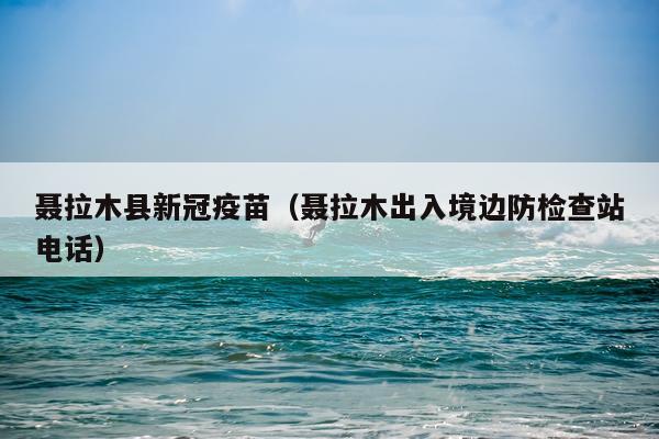 聂拉木县新冠疫苗（聂拉木出入境边防检查站电话）