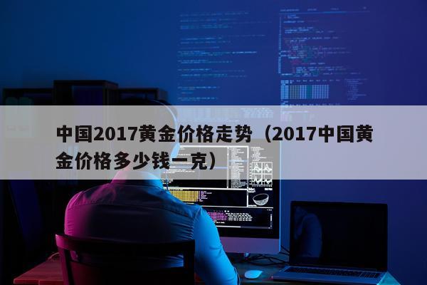 中国2017黄金价格走势（2017中国黄金价格多少钱一克）
