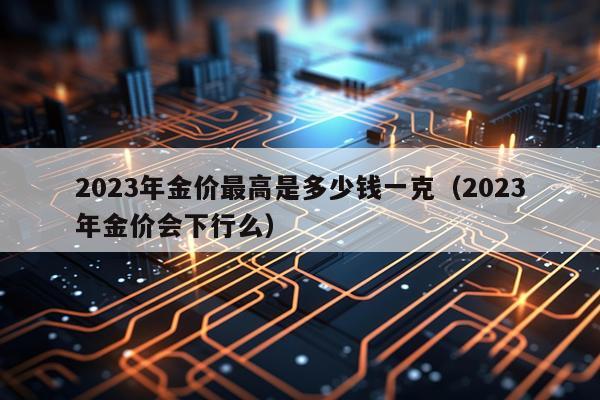 2023年金价最高是多少钱一克（2023年金价会下行么）
