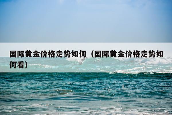 国际黄金价格走势如何（国际黄金价格走势如何看）