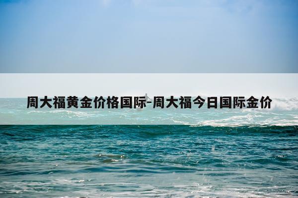周大福黄金价格国际-周大福今日国际金价