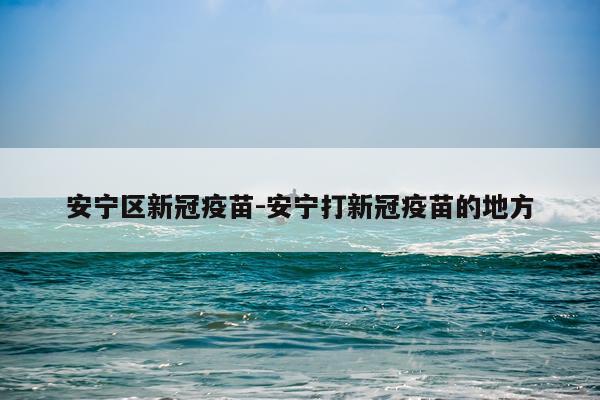 安宁区新冠疫苗-安宁打新冠疫苗的地方