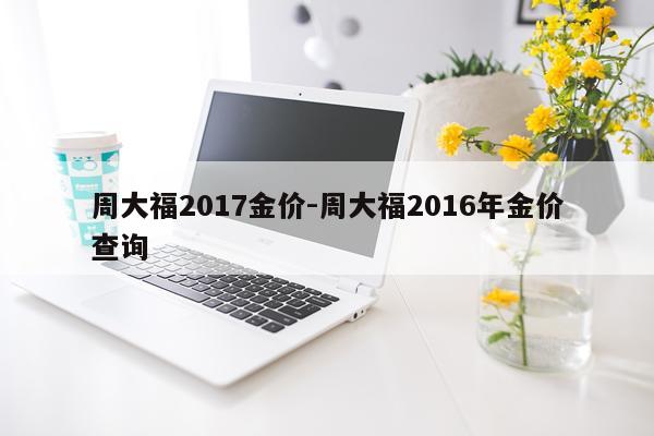 周大福2017金价-周大福2016年金价查询