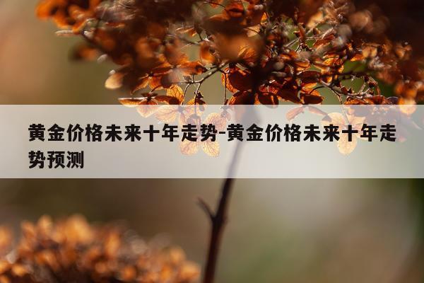 黄金价格未来十年走势-黄金价格未来十年走势预测