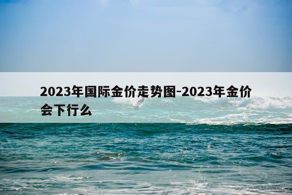 2023年国际金价走势图-2023年金价会下行么
