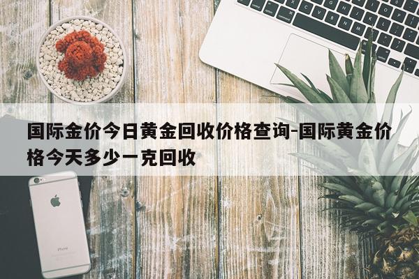 国际金价今日黄金回收价格查询-国际黄金价格今天多少一克回收
