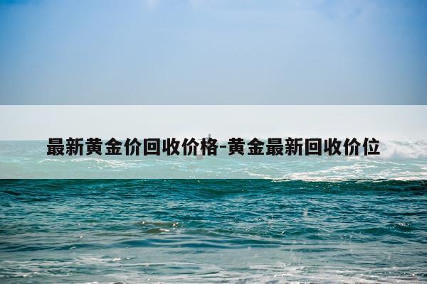 最新黄金价回收价格-黄金最新回收价位