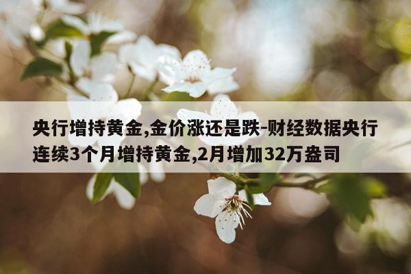 央行增持黄金,金价涨还是跌-财经数据央行连续3个月增持黄金,2月增加32万盎司