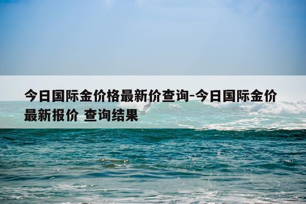 今日国际金价格最新价查询-今日国际金价 最新报价 查询结果