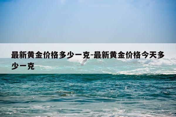最新黄金价格多少一克-最新黄金价格今天多少一克