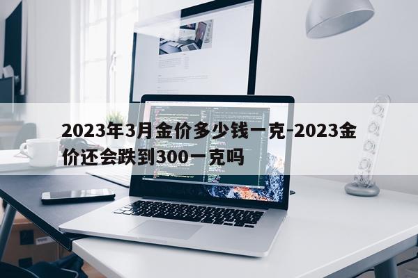2023年3月金价多少钱一克-2023金价还会跌到300一克吗