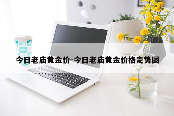 今日老庙黄金价-今日老庙黄金价格走势图