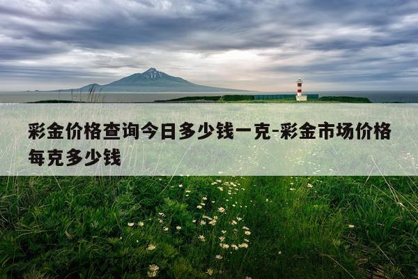 彩金价格查询今日多少钱一克-彩金市场价格每克多少钱