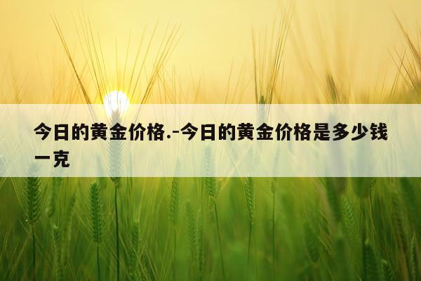今日的黄金价格.-今日的黄金价格是多少钱一克